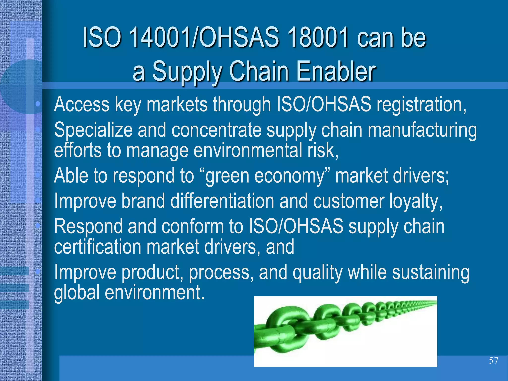 ISO 14001/OHSAS 18001 can be
         a Supply Chain Enabler
• Access key markets through ISO/OHSAS registration,
• Specialize and concentrate supply chain manufacturing
  efforts to manage environmental risk,
• Able to respond to “green economy” market drivers;
• Improve brand differentiation and customer loyalty,
• Respond and conform to ISO/OHSAS supply chain
  certification market drivers, and
• Improve product, process, and quality while sustaining
  global environment.


                                                           57
 