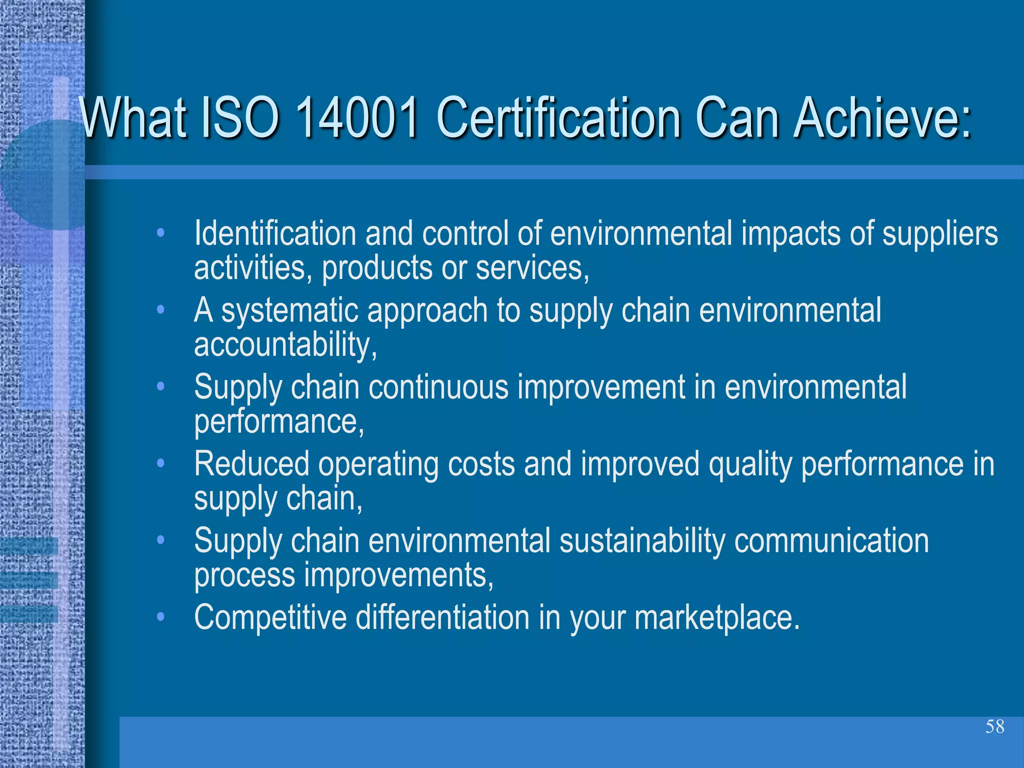 What ISO 14001 Certification Can Achieve:
   • Identification and control of environmental impacts of suppliers
     activities, products or services,
   • A systematic approach to supply chain environmental
     accountability,
   • Supply chain continuous improvement in environmental
     performance,
   • Reduced operating costs and improved quality performance in
     supply chain,
   • Supply chain environmental sustainability communication
     process improvements,
   • Competitive differentiation in your marketplace.

                                                                   58
 