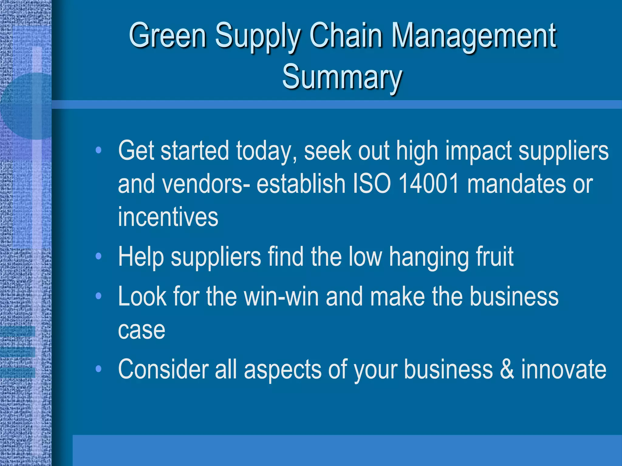 Green Supply Chain Management
             Summary

• Get started today, seek out high impact suppliers
  and vendors- establish ISO 14001 mandates or
  incentives
• Help suppliers find the low hanging fruit
• Look for the win-win and make the business
  case
• Consider all aspects of your business & innovate
 