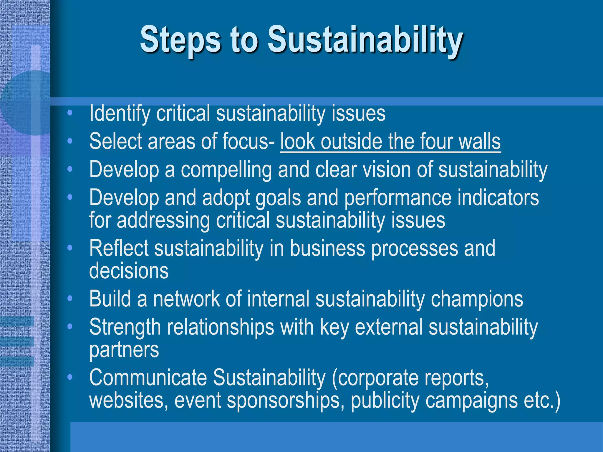 Steps to Sustainability
•   Identify critical sustainability issues
•   Select areas of focus- look outside the four walls
•   Develop a compelling and clear vision of sustainability
•   Develop and adopt goals and performance indicators
    for addressing critical sustainability issues
•   Reflect sustainability in business processes and
    decisions
•   Build a network of internal sustainability champions
•   Strength relationships with key external sustainability
    partners
•   Communicate Sustainability (corporate reports,
    websites, event sponsorships, publicity campaigns etc.)
 