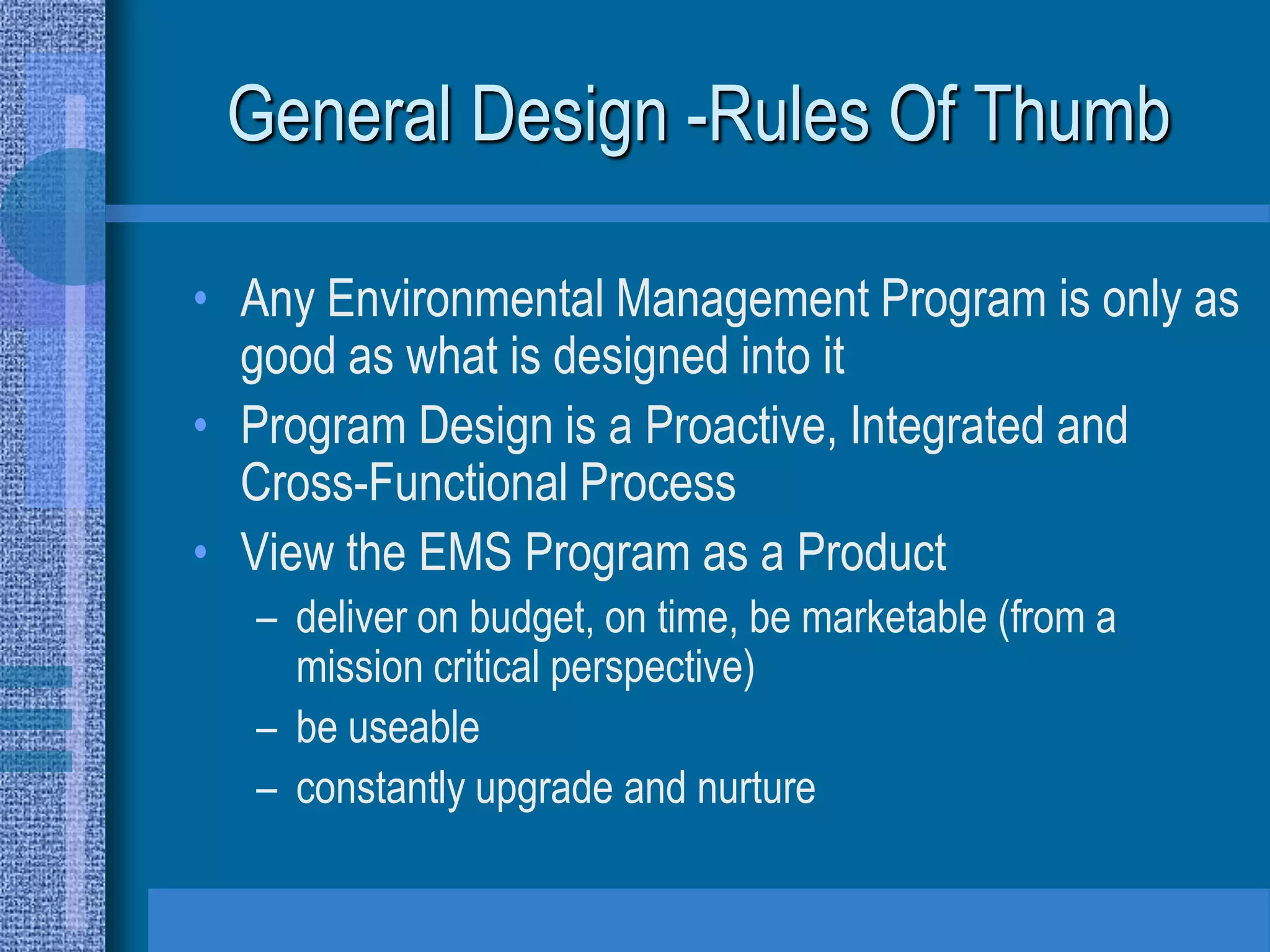General Design -Rules Of Thumb

• Any Environmental Management Program is only as
  good as what is designed into it
• Program Design is a Proactive, Integrated and
  Cross-Functional Process
• View the EMS Program as a Product
  – deliver on budget, on time, be marketable (from a
    mission critical perspective)
  – be useable
  – constantly upgrade and nurture
 