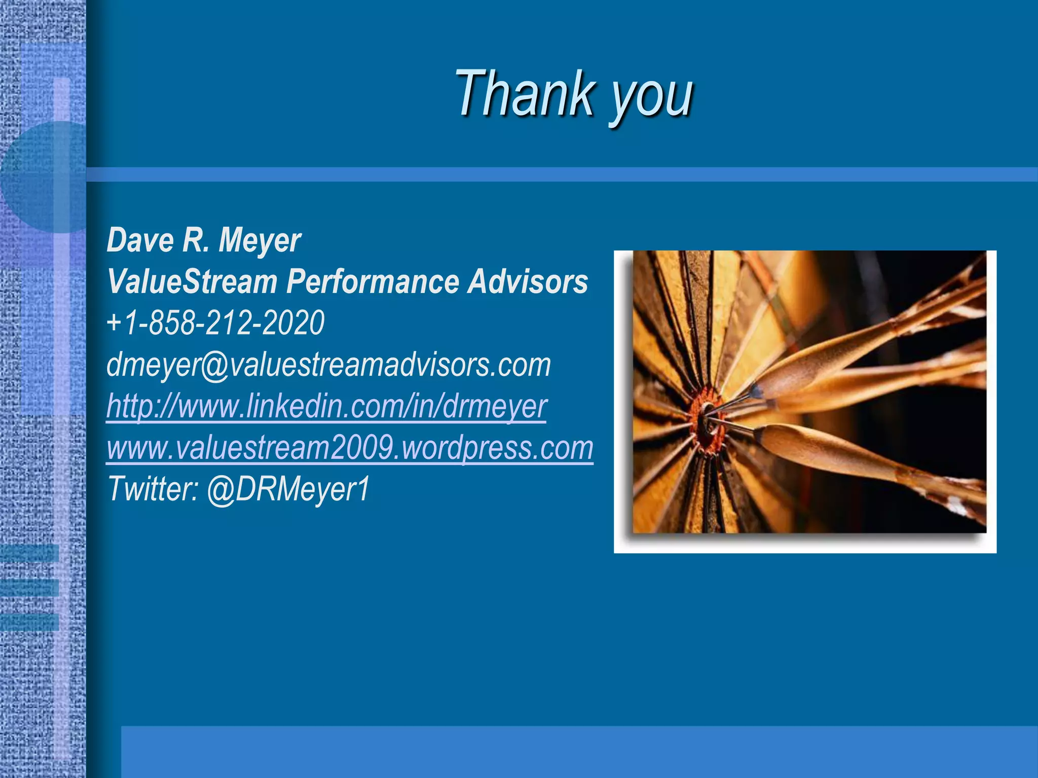 Thank you

Dave R. Meyer
ValueStream Performance Advisors
+1-858-212-2020
dmeyer@valuestreamadvisors.com
http://www.linkedin.com/in/drmeyer
www.valuestream2009.wordpress.com
Twitter: @DRMeyer1
 