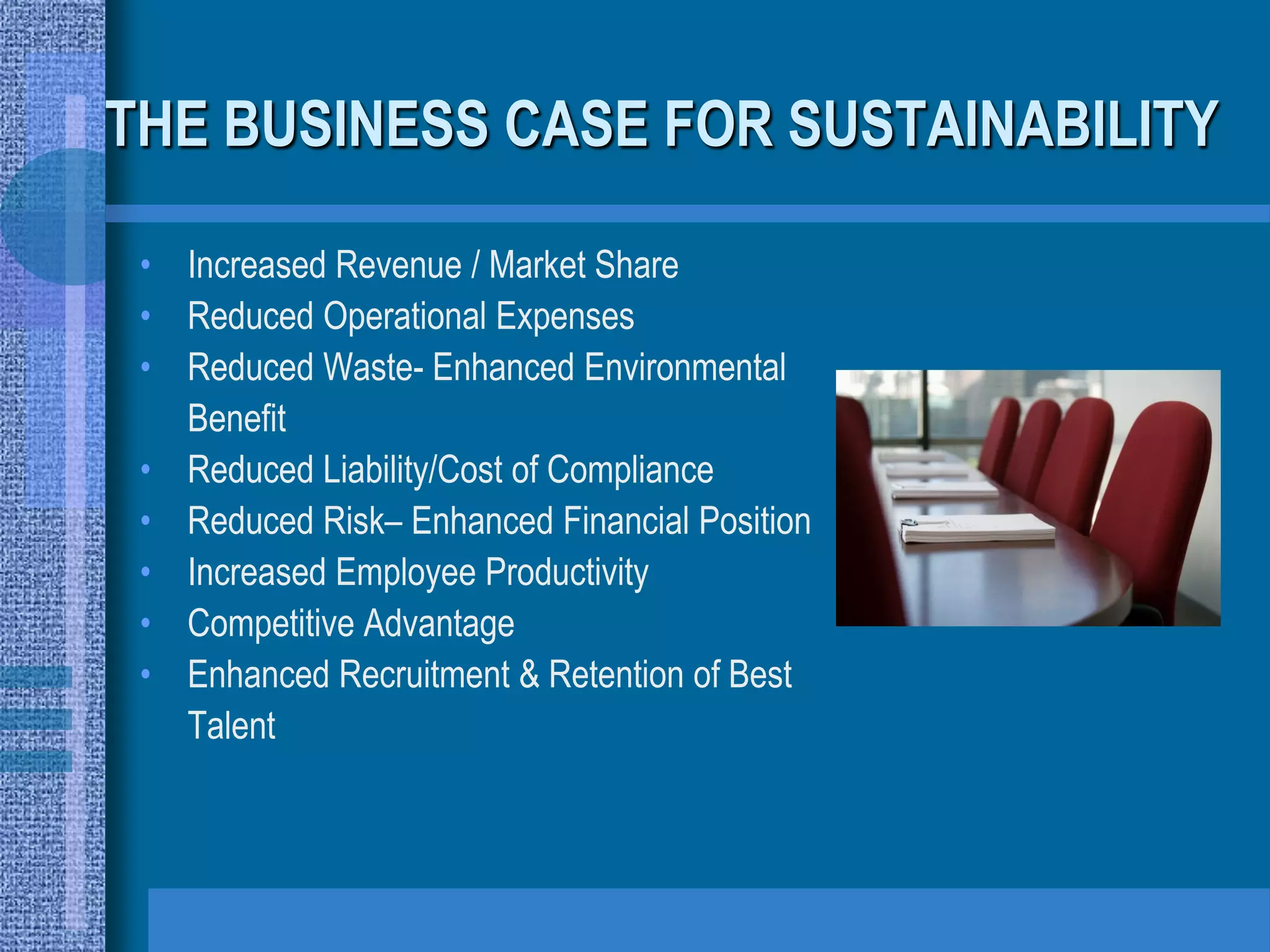 THE BUSINESS CASE FOR SUSTAINABILITY

 • Increased Revenue / Market Share
 • Reduced Operational Expenses
 • Reduced Waste- Enhanced Environmental
   Benefit
 • Reduced Liability/Cost of Compliance
 • Reduced Risk– Enhanced Financial Position
 • Increased Employee Productivity
 • Competitive Advantage
 • Enhanced Recruitment & Retention of Best
   Talent
 