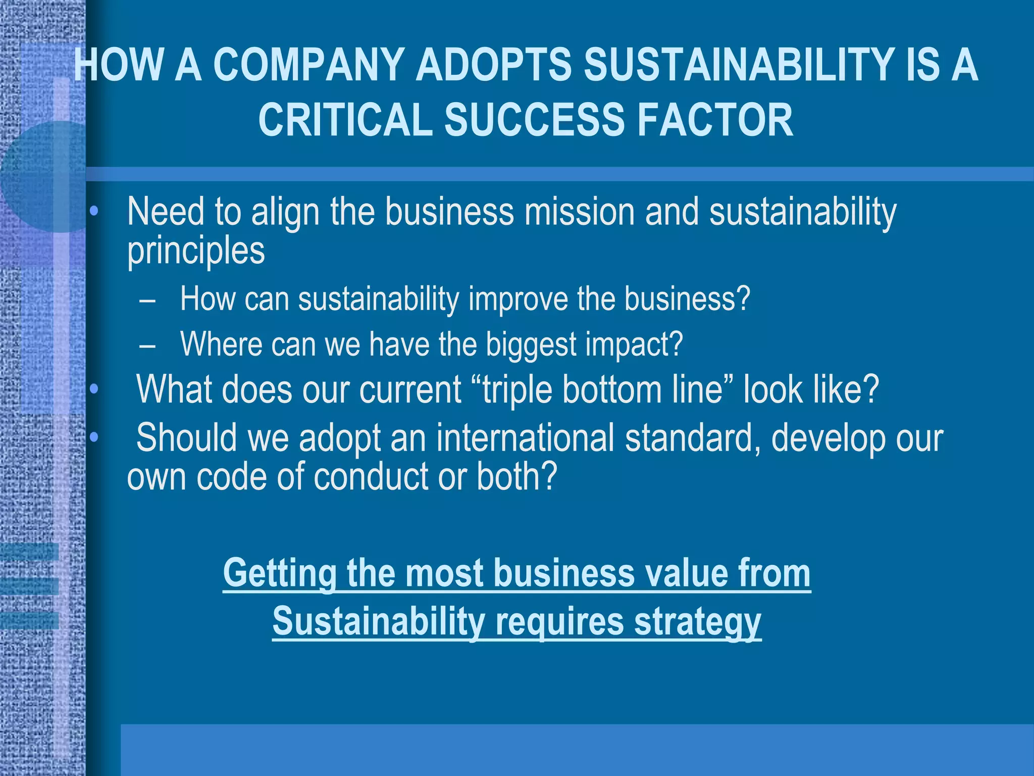 HOW A COMPANY ADOPTS SUSTAINABILITY IS A
        CRITICAL SUCCESS FACTOR
• Need to align the business mission and sustainability
  principles
   – How can sustainability improve the business?
   – Where can we have the biggest impact?
• What does our current “triple bottom line” look like?
• Should we adopt an international standard, develop our
  own code of conduct or both?

         Getting the most business value from
            Sustainability requires strategy
 