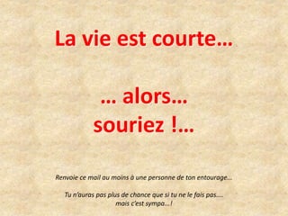 La vie est courte… 
… alors… 
souriez !… 
Renvoie ce mail au moins à une personne de ton entourage... 
Tu n’auras pas plus de chance que si tu ne le fais pas.... 
mais c’est sympa...! 
