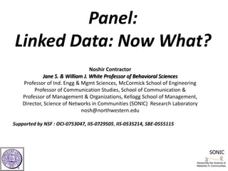 Panel: Linked Data: Now What?  Noshir Contractor Jane S. & William J. White Professor of Behavioral SciencesProfessor of Ind. Engg & Mgmt Sciences, McCormick School of Engineering  Professor of Communication Studies, School of Communication &  Professor of Management & Organizations, Kellogg School of Management, Director, Science of Networks in Communities (SONIC)  Research Laboratory nosh@northwestern.edu      Supported by NSF : OCI-0753047, IIS-0729505, IIS-0535214, SBE-0555115    SONIC Advancing the Science of Networks in Communities 