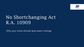 No Shortchanging Act
R.A. 10909
Why your store should give exact change
www.jdpconsulting.ph
 