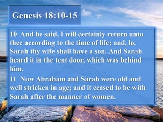 Genesis 18:10-15
10 And he said, I will certainly return unto
thee according to the time of life; and, lo,
Sarah thy wife shall have a son. And Sarah
heard it in the tent door, which was behind
him.
11 Now Abraham and Sarah were old and
well stricken in age; and it ceased to be with
Sarah after the manner of women.
 