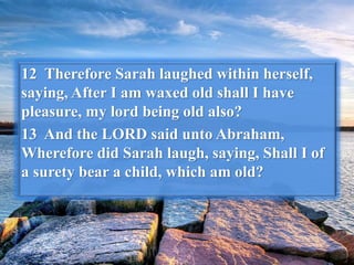 12 Therefore Sarah laughed within herself,
saying, After I am waxed old shall I have
pleasure, my lord being old also?
13 And the LORD said unto Abraham,
Wherefore did Sarah laugh, saying, Shall I of
a surety bear a child, which am old?
 
