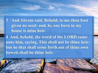 3 And Abram said, Behold, to me thou hast
given no seed: and, lo, one born in my
house is mine heir.
4 And, behold, the word of the LORD came
unto him, saying, This shall not be thine heir;
but he that shall come forth out of thine own
bowels shall be thine heir.
 
