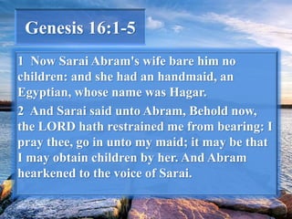 Genesis 16:1-5
1 Now Sarai Abram's wife bare him no
children: and she had an handmaid, an
Egyptian, whose name was Hagar.
2 And Sarai said unto Abram, Behold now,
the LORD hath restrained me from bearing: I
pray thee, go in unto my maid; it may be that
I may obtain children by her. And Abram
hearkened to the voice of Sarai.
 