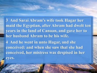 3 And Sarai Abram's wife took Hagar her
maid the Egyptian, after Abram had dwelt ten
years in the land of Canaan, and gave her to
her husband Abram to be his wife.
4 And he went in unto Hagar, and she
conceived: and when she saw that she had
conceived, her mistress was despised in her
eyes.
 