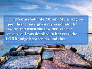 5 And Sarai said unto Abram, My wrong be
upon thee: I have given my maid into thy
bosom; and when she saw that she had
conceived, I was despised in her eyes: the
LORD judge between me and thee.
 