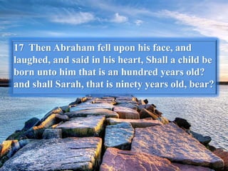 17 Then Abraham fell upon his face, and
laughed, and said in his heart, Shall a child be
born unto him that is an hundred years old?
and shall Sarah, that is ninety years old, bear?
 