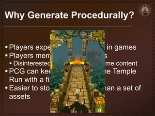 Why Generate Procedurally?
• Players expect lots of content in games
• Players memorize static levels

• Disinterested in replaying the same content

• PCG can keep it fresh. Imagine Temple

Run with a fixed level layout
• Easier to store an algorithm than a set of
assets

 
