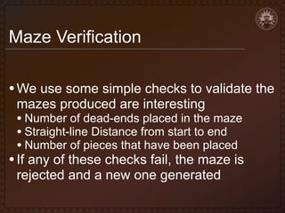 Maze Verification
• We use some simple checks to validate the
mazes produced are interesting

• Number of dead-ends placed in the maze
• Straight-line Distance from start to end
• Number of pieces that have been placed

• If any of these checks fail, the maze is
rejected and a new one generated

 