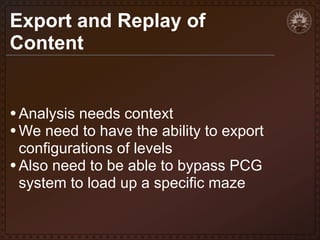 Export and Replay of
Content

• Analysis needs context
• We need to have the ability to export
configurations of levels
• Also need to be able to bypass PCG
system to load up a specific maze

 