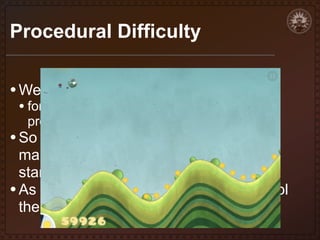 Procedural Difficulty
• We have parameters that we're using:
• for generation, for verification, for ingame
properties

• So it isn't hard to see that if we start

manipulating these parameters we can
start varying the difficulty
• As the game progresses, we can control
the tone of the spaces being created

 