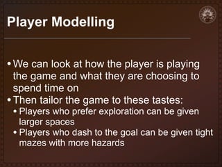 Player Modelling
• We can look at how the player is playing
the game and what they are choosing to
spend time on
• Then tailor the game to these tastes:

• Players who prefer exploration can be given

larger spaces
• Players who dash to the goal can be given tight
mazes with more hazards

 