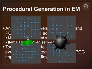 Procedural Generation in EM
• An ample set of levels was needed, and
PCG could help us achieve this

• Mazes are generated semi-randomly
• Items are deployed semi-randomly

• Today, we want to talk about how

everything comes together and how PCG
impacted our workflow and results

 