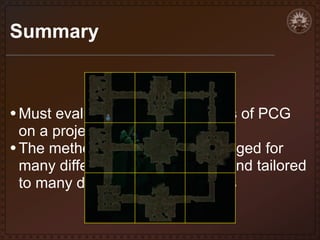 Summary

• Must evaluate the pros and cons of PCG

on a project-specific basic
• The methods here can be leveraged for
many different styles of games and tailored
to many different level structures

 