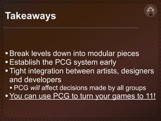 Takeaways

• Break levels down into modular pieces
• Establish the PCG system early
• Tight integration between artists, designers
and developers

• PCG will affect decisions made by all groups

• You can use PCG to turn your games to 11!

 