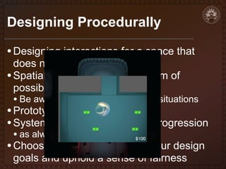 Designing Procedurally
• Designing interactions for a space that
does not yet exist
• Spatial challenges and the realm of
possible results

• Be aware of potential unplayable situations

• Prototype your mechanics first
• System-oriented or formulaic progression
• as always, refine with testing

• Choose variables that follow your design
goals and uphold a sense of fairness

 