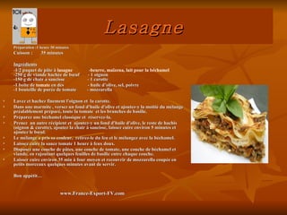 Lasagne
    Préparation :1 heure 30 minutes
    Cuisson :      35 minutes

    Ingrédients
    -1/2 paquet de pâte à lasagne       -beurre, maïzena, lait pour la béchamel
    -250 g de viande hachée de bœuf    - 1 oignon
    -150 g de chair a saucisse         - 1 carotte
    -1 boîte de tomate en dés          - huile d’olive, sel, poivre
    -1 bouteille de purée de tomate    - mozzarella

   Lavez et hachez finement l'oignon et la carotte.
   Dans une marmite , versez un fond d'huile d'olive et ajoutez-y la moitié du mélange
    préalablement préparé, toute la tomate et les branches de basilic.
   Préparez une béchamel classique et réservez-la.
   Prenez un autre récipient et ajoutez-y un fond d'huile d'olive, le reste de hachis
    (oignon & carotte), ajoutez la chair à saucisse, laissez cuire environ 5 minutes et
    ajoutez le bœuf.
   Le mélange a pris sa couleur, retirez-le du feu et le mélangez avec la béchamel.
   Laissez cuire la sauce tomate 1 heure à feux doux.
   Disposez une couche de pâtes, une couche de tomate, une couche de béchamel et
    viande, en rajoutant quelques feuilles de basilic entre chaque couche.
   Laisser cuire environ 35 min à four moyen et recouvrir de mozzarella coupée en
    petits morceaux quelques minutes avant de servir.

    Bon appétit…


                              www.France-Export-FV.com
 
