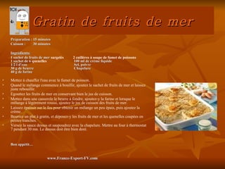 Gratin de fruits de mer
    Préparation : 15 minutes
    Cuisson :     30 minutes

    Ingrédients:
    1 sachet de fruits de mer surgelés    2 cuillères à soupe de fumet de poissons
    1 sachet de 6 quenelles               100 ml de crème liquide
    1/2 l d'eau                            Sel, poivre
    30 g de beurre                        Chapelure
    40 g de farine

   Mettez à chauffer l'eau avec le fumet de poisson.
   Quand le mélange commence à bouillir, ajoutez le sachet de fruits de mer et laissez
    juste rebouillir.
   Egouttez les fruits de mer en conservant bien le jus de cuisson.
   Mettez dans une casserole le beurre à fondre, ajoutez-y la farine et lorsque le
    mélange à légèrement roussi, ajoutez le jus de cuisson des fruits de mer.
   Laissez épaissir sur le feu pour obtenir un mélange un peu épais, puis ajoutez la
    crème.
   Beurrez un plat à gratin, et déposez-y les fruits de mer et les quenelles coupées en
    petites tranches.
   Versez la sauce dessus et saupoudrez avec la chapelure. Mettre au four à thermostat
    7 pendant 30 mn. Le dessus doit être bien doré.


    Bon appétit…


                           www.France-Export-FV.com
 