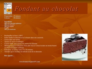 Fondant au chocolat
    Préparation : 15 minutes
    Cuisson :     20 minutes

    Ingrédients
    200 g de chocolat pâtissier
    200 g de beurre
    200 g de sucre
    4 œufs
    100 g de maïzena


   Préchauffez le four à 150°C.
   Faites fondre le chocolat avec le beurre dans une casserole.
   Versez dans une terrine.
   Ajoutez le sucre et mélangez.
   Laissez tiédir, puis ajoutez les œufs et la maïzena.
   Mélangez jusqu'à l'obtention d'une pâte lisse et versez-la dans un moule beurré
    ou muni d'un papier sulfurisé.
   Enfournez et laissez cuire 15 à 20 minutes.
   Attendre que le fondant ait refroidi avant de le démouler.

    Bon appétit…


                           www.France-Export-FV.com
 