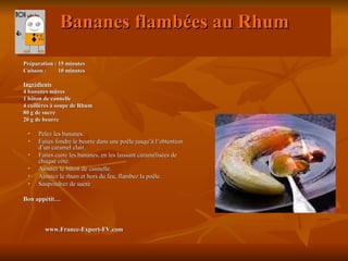 Bananes flambées au Rhum
Préparation : 15 minutes
Cuisson :     10 minutes

Ingrédients
4 bananes mûres
1 bâton de cannelle
4 cuillères à soupe de Rhum
80 g de sucre
20 g de beurre

    Pelez les bananes.
    Faites fondre le beurre dans une poêle jusqu’à l’obtention
     d’un caramel clair.
    Faites cuire les bananes, en les laissant caramélisées de
     chaque côté.
    Ajoutez le bâton de cannelle.
    Ajoutez le rhum et hors du feu, flambez la poêle.
    Saupoudrez de sucre

Bon appétit…



        www.France-Export-FV.com
 