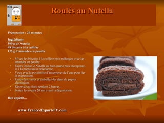 Roulés au Nutella

Préparation : 20 minutes

Ingrédients
500 g de Nutella
48 biscuits à la cuillère
125 g d’amandes en poudre

    Mixez les biscuits à la cuillère puis mélangez avec les
     amandes en poudre.
    Faites fondre le Nutella au bain-marie puis incorporez-
     le à la préparation précédente.
    Vous avez la possibilité d’incorporer de l’eau pour lier
     la préparation.
    Faites des roulés et emballez-les dans du papier
     aluminium.
    Réservez au frais pendant 2 heures.
    Sortez les roulés 20 mn avant la dégustation.

Bon appétit…


       www.France-Export-FV.com
 