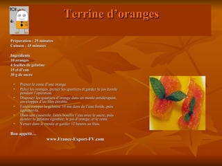 Terrine d’oranges
Préparation : 25 minutes
Cuisson : 15 minutes

Ingrédients
10 oranges
4 feuilles de gélatine
15 cl d’eau
30 g de sucre

     Prenez le zeste d’une orange.
     Pelez les oranges, prenez les quartiers et gardez le jus écoulé
      pendant l’opération.
     Disposez les quartiers d’orange dans un moule antidérapant,
      enveloppés d’un film étirable.
     Faites tremper la gélatine 10 mn dans de l’eau froide, puis
      égouttez-la.
     Dans une casserole, faites bouillir l’eau avec le sucre, puis
      ajoutez la gélatine égouttée, le jus d’orange, et le zeste.
     Versez dans le moule et gardez 12 heures au frais.

Bon appétit…
                         www.France-Export-FV.com
 