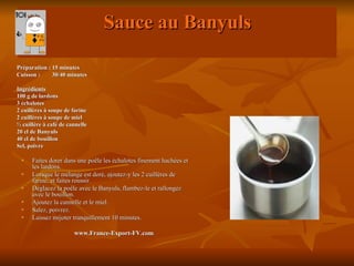 Sauce au Banyuls

Préparation : 15 minutes
Cuisson :     30/40 minutes

Ingrédients
100 g de lardons
3 échalotes
2 cuillères à soupe de farine
2 cuillères à soupe de miel
½ cuillère à café de cannelle
20 cl de Banyuls
40 cl de bouillon
Sel, poivre

     Faites dorer dans une poêle les échalotes finement hachées et
      les lardons.
     Lorsque le mélange est doré, ajoutez-y les 2 cuillères de
      farine, et faites roussir.
     Déglacez la poêle avec le Banyuls, flambez-le et rallongez
      avec le bouillon.
     Ajoutez la cannelle et le miel.
     Salez, poivrez.
     Laissez mijoter tranquillement 10 minutes.

                       www.France-Export-FV.com
 