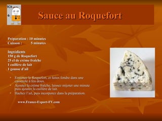 Sauce au Roquefort

Préparation : 10 minutes
Cuisson :      5 minutes

Ingrédients
150 g de Roquefort
25 cl de crème fraîche
1 cuillère de lait
1 gousse d’ail

    Emiettez le Roquefort, et faites fondre dans une
     casserole à feu doux.
    Ajoutez la crème fraîche, laissez mijoter une minute
     puis ajoutez la cuillère de lait.
    Hachez l’ail, puis incorporez dans la préparation.

       www.France-Export-FV.com
 