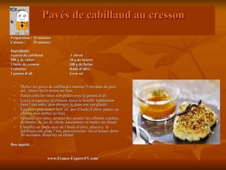 Pavés de cabillaud au cresson
Préparation : 25 minutes
Cuisson :     35 minutes

Ingrédients
4 pavés de cabillaud                  1 citron
500 g de rattes                      30 g de beurre
1 botte de cresson                   100 g de farine
2 cébettes                           Huile d’olive
1 gousse d’ail                       Gros sel


     Mettez les pavés de cabillaud à mariner 5 mn dans du gros
      sel, rincez-les et mettre au frais.
     Faites cuire les rattes non pelées avec la gousse d’ail.
     Lavez et équeutez le cresson, faites le bouillir rapidement
      dans l’eau salée, puis plongez-le dans une eau glacée.
     Egouttez, puis mixez avec un peu d’huile d’olive, passez au
      chinois puis mettez au frais.
     Epluchez les rattes, écrasez-les, ajoutez les cébettes ciselées,
      du beurre, du jus de citron, assaisonnez et mettez au chaud.
     Chauffez un poêle avec de l’huile d’olive, placez-y le
      cabillaud côté peau 7 mn, puis retournez -les et laissez dorer
      30 secondes. Réservez au chaud.

Bon appétit…


                       www.France-Export-FV.com
 