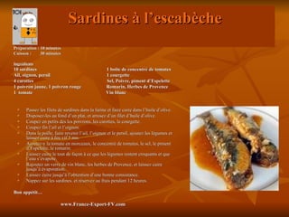 Sardines à l’escabèche
Préparation : 10 minutes
Cuisson :     30 minutes

Ingrédients
10 sardines                                        1 boite de concentré de tomates
Ail, oignon, persil                                1 courgette
4 carottes                                         Sel, Poivre, piment d’Espelette
1 poivron jaune, 1 poivron rouge                   Romarin, Herbes de Provence
1 tomate                                           Vin blanc


      Passez les filets de sardines dans la farine et faire cuire dans l’huile d’olive.
      Disposez-les au fond d’un plat, et arrosez d’un filet d’huile d’olive.
      Coupez en petits dés les poivrons, les carottes, la courgette.
      Coupez fin l’ail et l’oignon.
      Dans la poêle, faire revenir l’ail, l’oignon et le persil, ajoutez les légumes et
       laissez cuire à feu vif 5 mn.
      Ajoutez-y la tomate en morceaux, le concentré de tomates, le sel, le piment
       d’Espelette, le romarin.
      Laissez cuire le tout de façon à ce que les légumes restent croquants et que
       l’eau s’évapore.
      Rajoutez un verre de vin blanc, les herbes de Provence, et laissez cuire
       jusqu’à évaporation.
      Laissez cuire jusqu’à l’obtention d’une bonne consistance.
      Nappez sur les sardines. et réservez au frais pendant 12 heures.

Bon appétit…

                          www.France-Export-FV.com
 