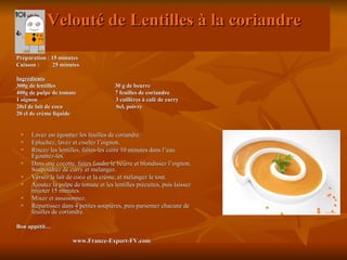 Velouté de Lentilles à la coriandre
Préparation : 15 minutes
Cuisson :     25 minutes

Ingrédients
300g de lentilles                      30 g de beurre
400g de pulpe de tomate                7 feuilles de coriandre
1 oignon                               3 cuillères à café de curry
20cl de lait de coco                   Sel, poivre
20 cl de crème liquide


    Lavez est égouttez les feuilles de coriandre.
    Epluchez, lavez et ciselez l’oignon.
    Rincez les lentilles, faites-les cuire 10 minutes dans l’eau.
     Egouttez-les.
    Dans une cocotte, faites fondre le beurre et blondissez l’oignon.
     Saupoudrez de curry et mélangez.
    Versez le lait de coco et la crème, et mélangez le tout.
    Ajoutez la pulpe de tomate et les lentilles précuites, puis laissez
     mijoter 15 minutes.
    Mixez et assaisonnez.
    Répartissez dans 4 petites soupières, puis parsemez chacune de
     feuilles de coriandre.

Bon appétit…

                      www.France-Export-FV.com
 