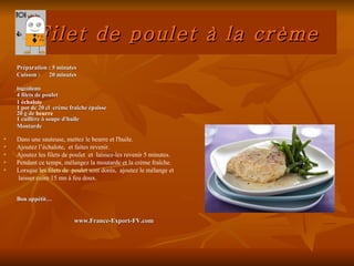 Filet de poulet à la crème
    Préparation : 5 minutes
    Cuisson : 20 minutes

    Ingrédients
    4 filets de poulet
    1 échalote
    1 pot de 20 cl crème fraîche épaisse
    20 g de beurre
    1 cuillère à soupe d'huile
    Moutarde

   Dans une sauteuse, mettez le beurre et l'huile.
   Ajoutez l’échalote, et faites revenir.
   Ajoutez les filets de poulet et laissez-les revenir 5 minutes.
   Pendant ce temps, mélangez la moutarde et la crème fraîche.
   Lorsque les filets de poulet sont dorés, ajoutez le mélange et
    laisser cuire 15 mn à feu doux.


    Bon appétit…


                           www.France-Export-FV.com
 