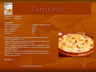 Tartiflette
    Préparation : 15 minutes
    Cuisson :     20 minutes

    Ingrédients:
    1kg de pommes de terre                 2 cuillères à soupe de crème
    500 gr de Reblochon                    fraîche
    200 gr de lardons                       Beurre
    200 gr d'oignon                         Huile
    Sel, poivre                            Ail

   Epluchez et découpez en rondelles les pommes de terre, faites-les
    cuire à l'eau pendant 20 mn.
   Emincez 200gr oignons et faites-les suer dans un peu d'huile, puis
    ajoutez les lardons, puis laissez cuire 5 mn.
   Beurrez un plat à gratin et disposez la moitié des pommes de terre.
   Ajoutez le mélange lardons/oignons et recouvrez de la 2ème moitié
    des pommes de terre.
   Etalez les 2 cuillères à soupe de crème par-dessus, puis coupez le
    Reblochon en morceaux, répartissez-les sur les pommes de terre.
    Mettez au four à 220° C.

    Bon appétit…



                          www.France-Export-FV.com
 