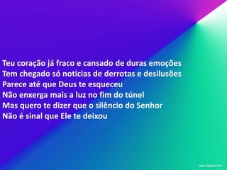 Teu coração já fraco e cansado de duras emoções
Tem chegado só noticias de derrotas e desilusões
Parece até que Deus te esqueceu
Não enxerga mais a luz no fim do túnel
Mas quero te dizer que o silêncio do Senhor
Não é sinal que Ele te deixou
 