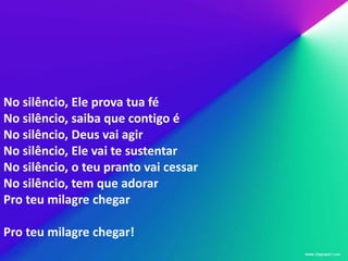 No silêncio, Ele prova tua fé
No silêncio, saiba que contigo é
No silêncio, Deus vai agir
No silêncio, Ele vai te sustentar
No silêncio, o teu pranto vai cessar
No silêncio, tem que adorar
Pro teu milagre chegar

Pro teu milagre chegar!
 