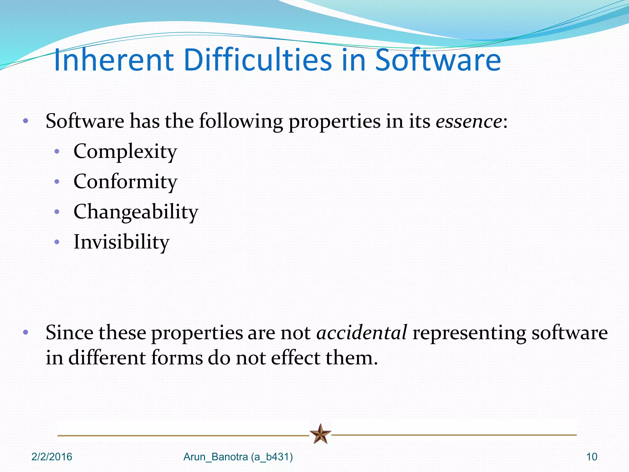 2/2/2016 Arun_Banotra (a_b431) 10
Inherent Difficulties in Software
• Software has the following properties in its essence:
• Complexity
• Conformity
• Changeability
• Invisibility
• Since these properties are not accidental representing software
in different forms do not effect them.
 