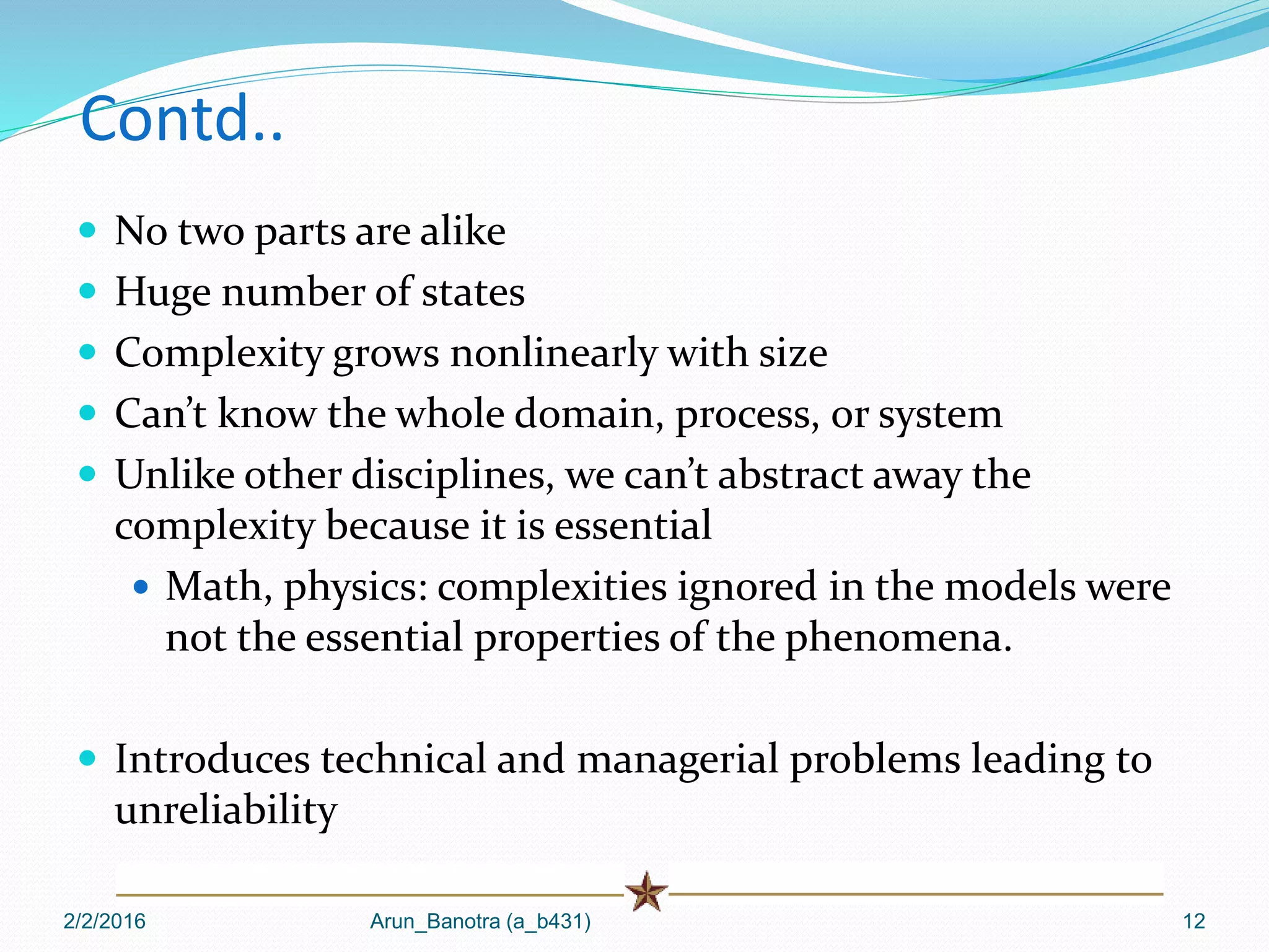 Contd..
 No two parts are alike
 Huge number of states
 Complexity grows nonlinearly with size
 Can’t know the whole domain, process, or system
 Unlike other disciplines, we can’t abstract away the
complexity because it is essential
 Math, physics: complexities ignored in the models were
not the essential properties of the phenomena.
 Introduces technical and managerial problems leading to
unreliability
2/2/2016 Arun_Banotra (a_b431) 12
 