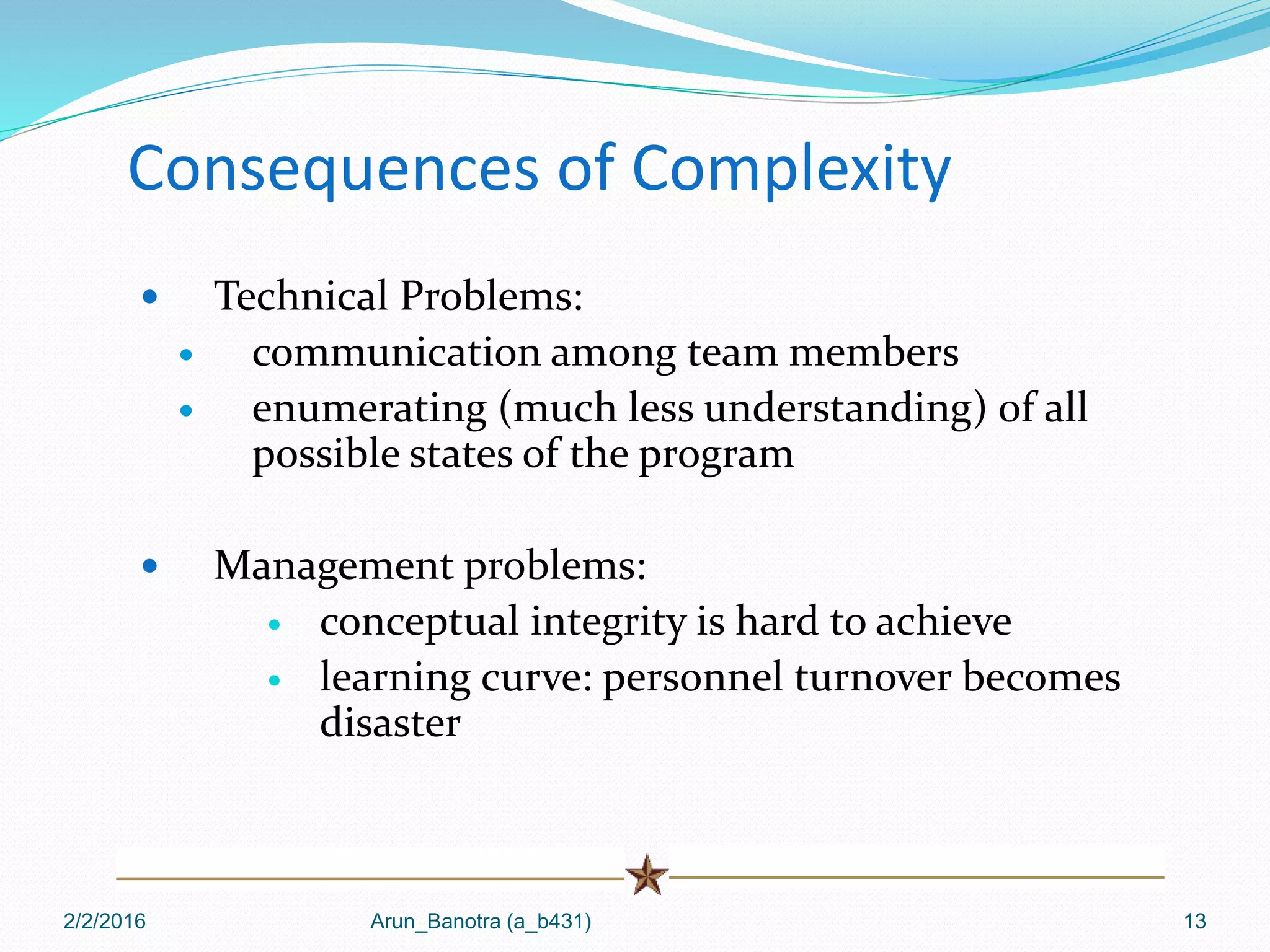 Consequences of Complexity
 Technical Problems:
 communication among team members
 enumerating (much less understanding) of all
possible states of the program
 Management problems:
 conceptual integrity is hard to achieve
 learning curve: personnel turnover becomes
disaster
2/2/2016 Arun_Banotra (a_b431) 13
 