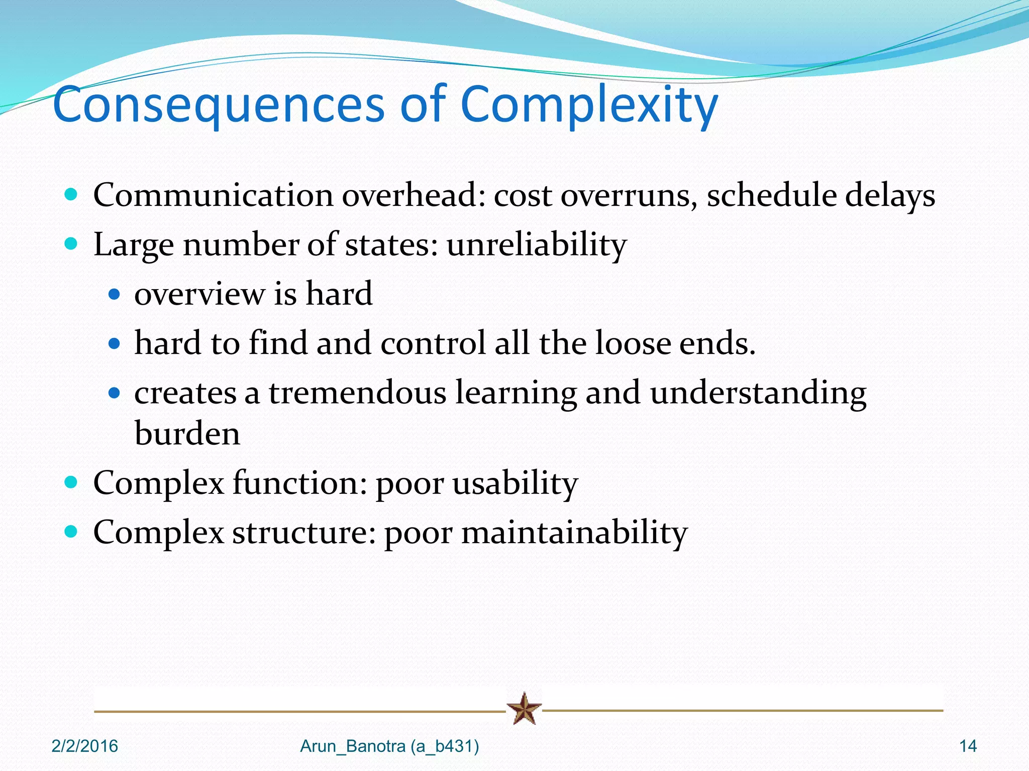 Consequences of Complexity
 Communication overhead: cost overruns, schedule delays
 Large number of states: unreliability
 overview is hard
 hard to find and control all the loose ends.
 creates a tremendous learning and understanding
burden
 Complex function: poor usability
 Complex structure: poor maintainability
2/2/2016 Arun_Banotra (a_b431) 14
 