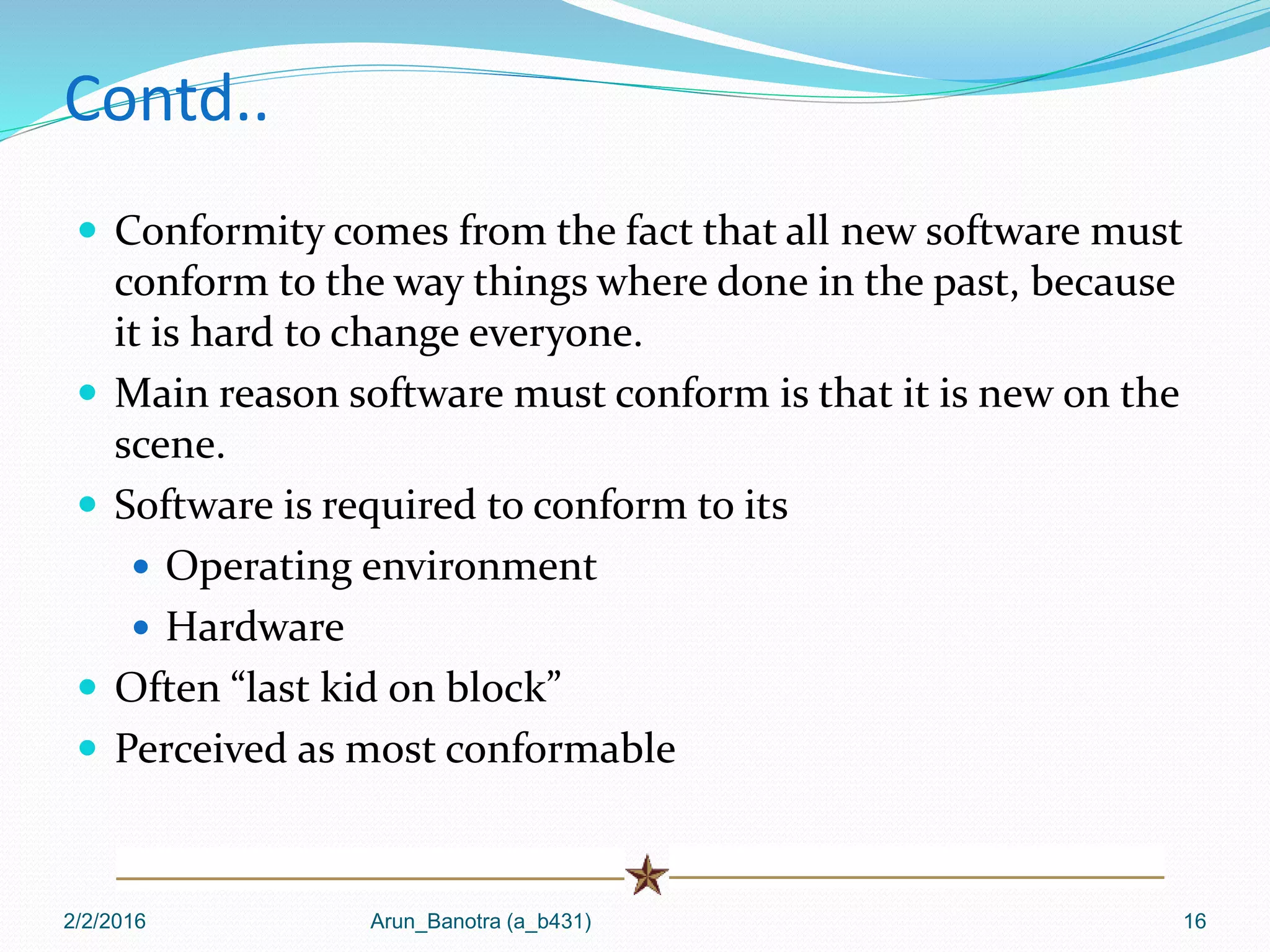 Contd..
 Conformity comes from the fact that all new software must
conform to the way things where done in the past, because
it is hard to change everyone.
 Main reason software must conform is that it is new on the
scene.
 Software is required to conform to its
 Operating environment
 Hardware
 Often “last kid on block”
 Perceived as most conformable
2/2/2016 Arun_Banotra (a_b431) 16
 