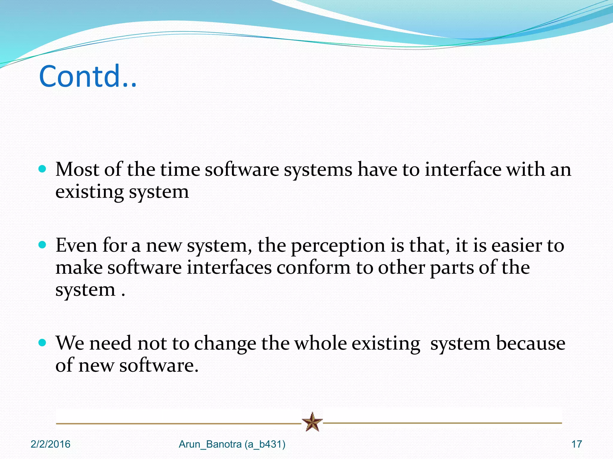 Contd..
 Most of the time software systems have to interface with an
existing system
 Even for a new system, the perception is that, it is easier to
make software interfaces conform to other parts of the
system .
 We need not to change the whole existing system because
of new software.
2/2/2016 Arun_Banotra (a_b431) 17
 