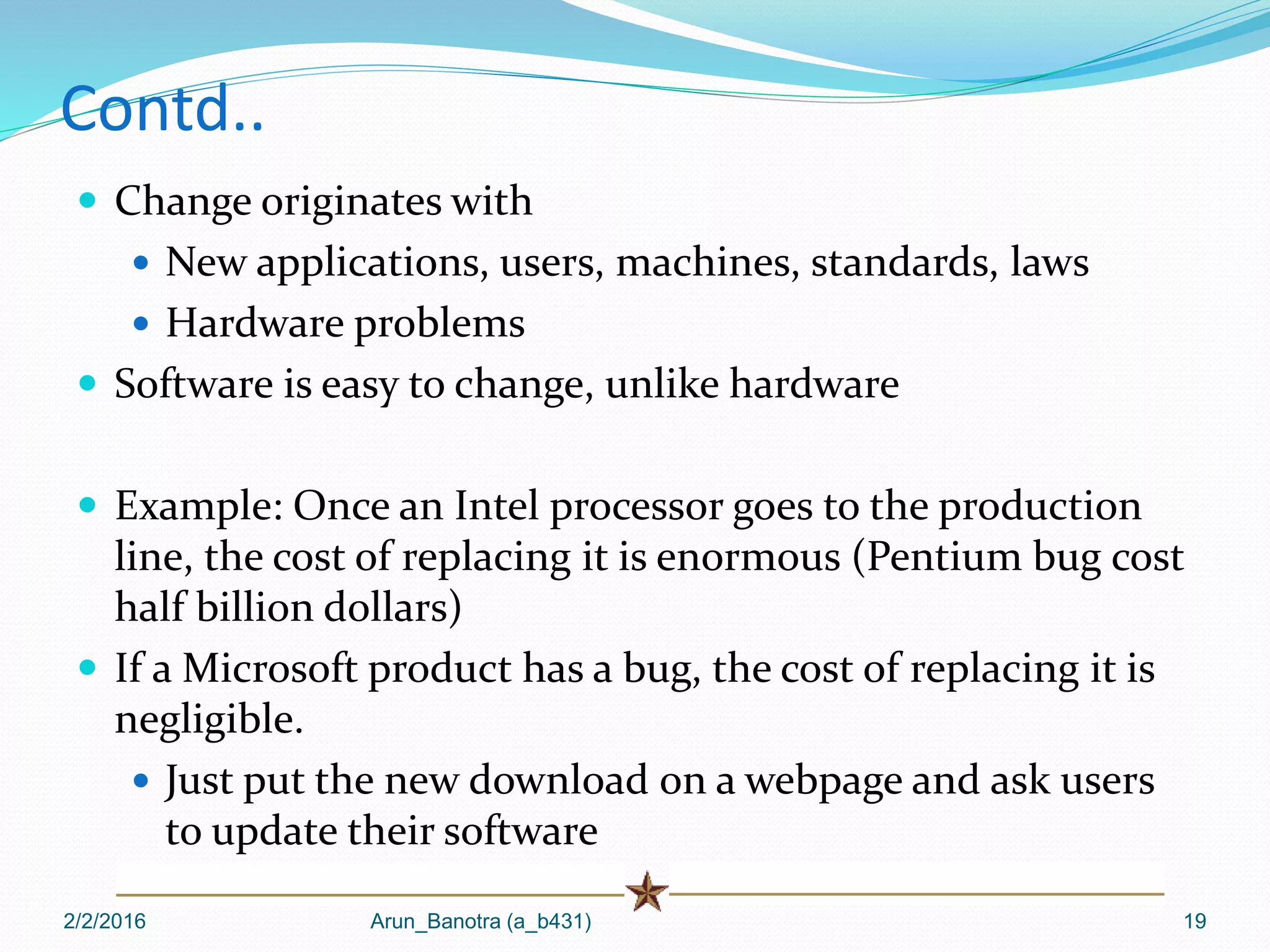 Contd..
 Change originates with
 New applications, users, machines, standards, laws
 Hardware problems
 Software is easy to change, unlike hardware
 Example: Once an Intel processor goes to the production
line, the cost of replacing it is enormous (Pentium bug cost
half billion dollars)
 If a Microsoft product has a bug, the cost of replacing it is
negligible.
 Just put the new download on a webpage and ask users
to update their software
2/2/2016 Arun_Banotra (a_b431) 19
 