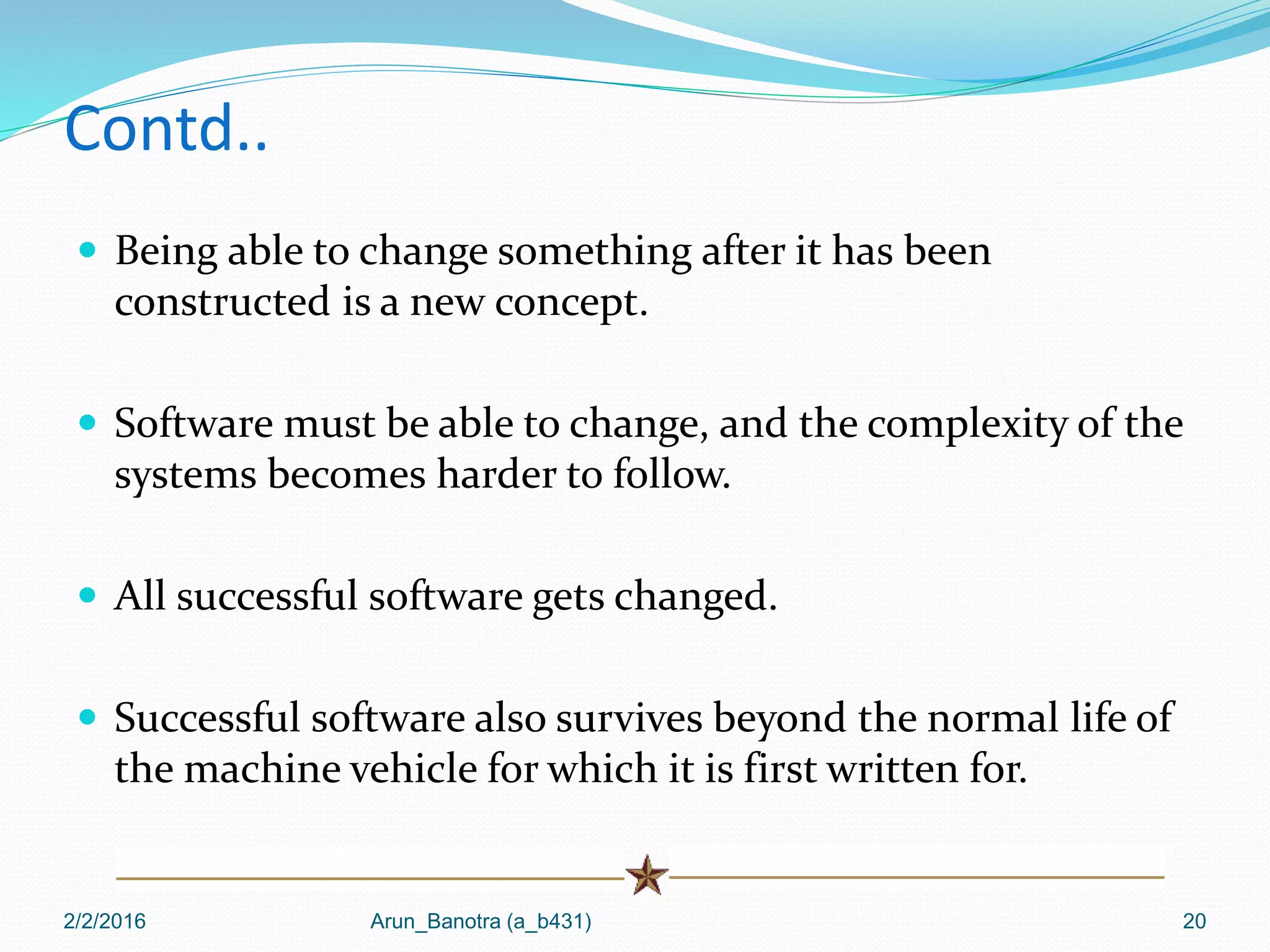 Contd..
 Being able to change something after it has been
constructed is a new concept.
 Software must be able to change, and the complexity of the
systems becomes harder to follow.
 All successful software gets changed.
 Successful software also survives beyond the normal life of
the machine vehicle for which it is first written for.
2/2/2016 Arun_Banotra (a_b431) 20
 